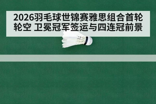 2026羽毛球世锦赛雅思组合首轮轮空 卫冕冠军签运与四连冠前景