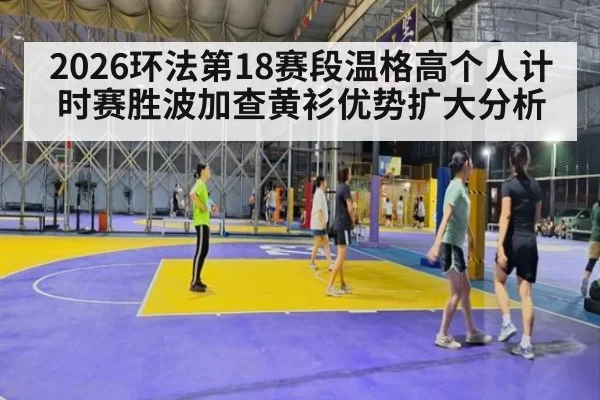 2026环法第18赛段温格高个人计时赛胜波加查黄衫优势扩大分析