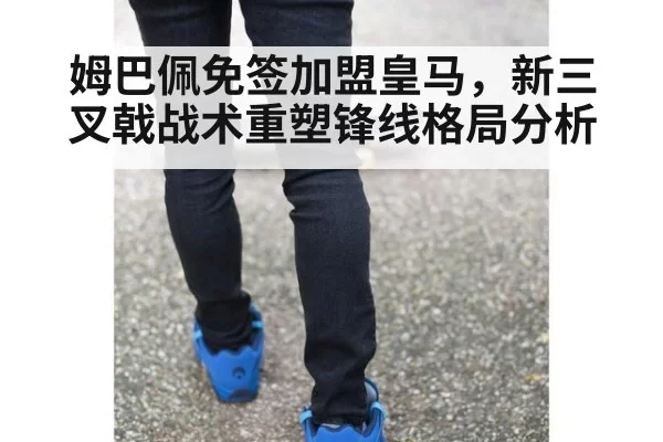 姆巴佩免签加盟皇马，新三叉戟战术重塑锋线格局分析