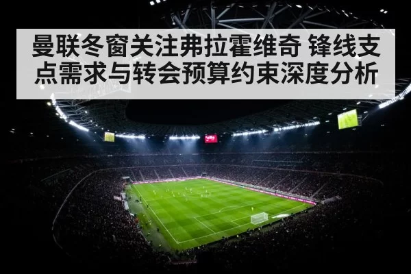 曼联冬窗关注弗拉霍维奇 锋线支点需求与转会预算约束深度分析