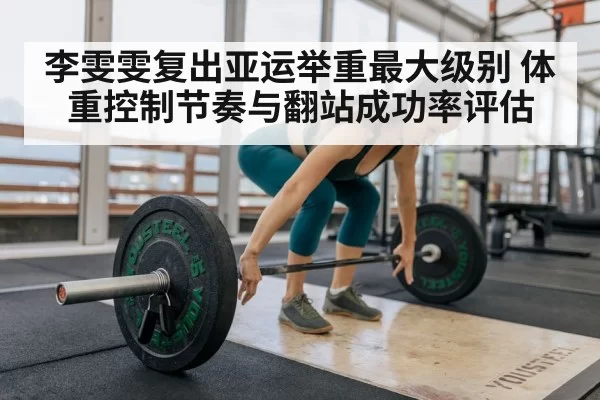 李雯雯复出亚运举重最大级别 体重控制节奏与翻站成功率评估