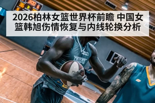 2026柏林女篮世界杯前瞻 中国女篮韩旭伤情恢复与内线轮换分析
